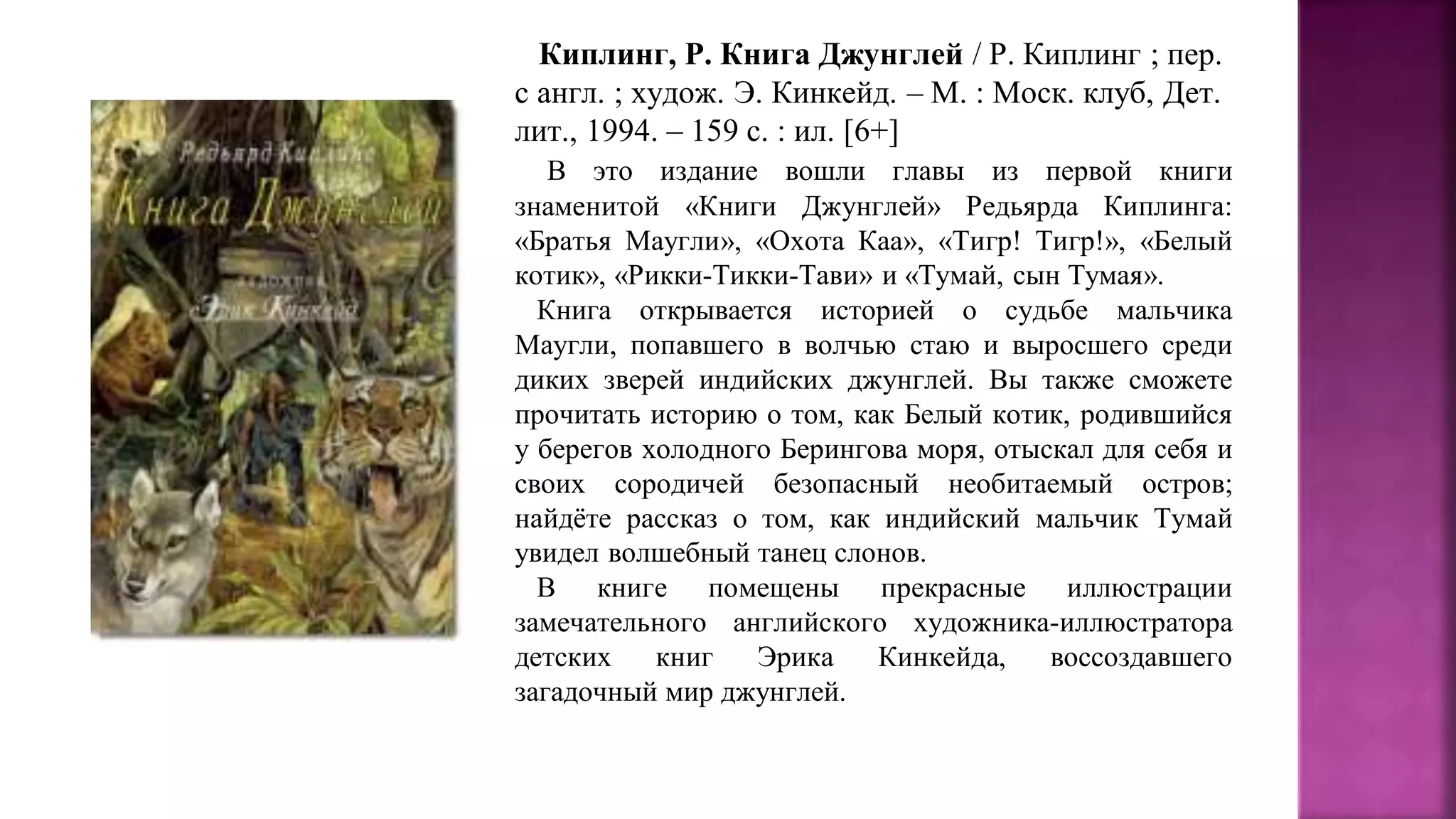 Киплинг, Р. Книга Джунглей / Р. Киплинг ; пер.
с англ. ; худож. Э. Кинкейд. – М. : Моск. клуб, Дет.
лит., 1994. – 159 с. : ил. [6+]
В это издание вошли главы из первой книги
знаменитой «Книги Джунглей» Редьярда Киплинга:
«Братья Маугли», «Охота Каа», «Тигр! Тигр!», «Белый
котик», «Рикки-Тикки-Тави» и «Тумай, сын Тумая».
Книга открывается историей о судьбе мальчика
Маугли, попавшего в волчью стаю и выросшего среди
диких зверей индийских джунглей. Вы также сможете
прочитать историю о том, как Белый котик, родившийся
у берегов холодного Берингова моря, отыскал для себя и
своих сородичей безопасный необитаемый остров;
найдёте рассказ о том, как индийский мальчик Тумай
увидел волшебный танец слонов.
В книге помещены прекрасные иллюстрации
замечательного английского художника-иллюстратора
детских книг Эрика Кинкейда, воссоздавшего
загадочный мир джунглей.
 