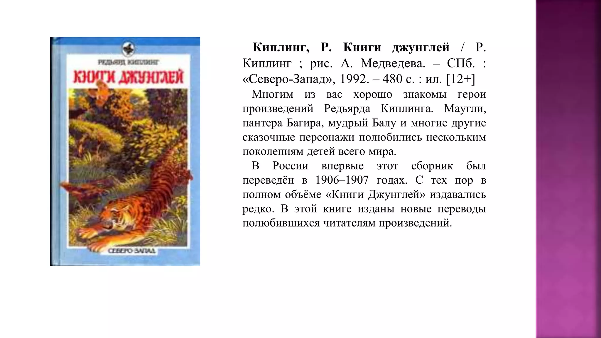 Киплинг, Р. Книги джунглей / Р.
Киплинг ; рис. А. Медведева. – СПб. :
«Северо-Запад», 1992. – 480 с. : ил. [12+]
Многим из вас хорошо знакомы герои
произведений Редьярда Киплинга. Маугли,
пантера Багира, мудрый Балу и многие другие
сказочные персонажи полюбились нескольким
поколениям детей всего мира.
В России впервые этот сборник был
переведён в 1906–1907 годах. С тех пор в
полном объёме «Книги Джунглей» издавались
редко. В этой книге изданы новые переводы
полюбившихся читателям произведений.
 