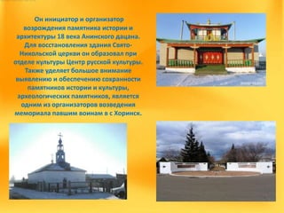 Он инициатор и организатор
возрождения памятника истории и
архитектуры 18 века Анинского дацана.
Для восстановления здания Свято-
Никольской церкви он образовал при
отделе культуры Центр русской культуры.
Также уделяет большое внимание
выявлению и обеспечению сохранности
памятников истории и культуры,
археологических памятников, является
одним из организаторов возведения
мемориала павшим воинам в с Хоринск.
 