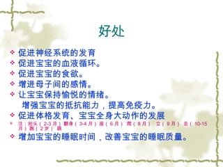 好处
 促进神经系统的发育
 促进宝宝的血液循环。
 促进宝宝的食欲。
 增进母子间的感情。
 让宝宝保持愉悦的情绪。
增强宝宝的抵抗能力，提高免疫力。
 促进体格发育、宝宝全身大动作的发展
 注：抬头（ 2-3 月） 翻身（ 3-4 月） 座（ 6 月） 爬（ 8 月） 立（ 9 月） 走（ 10-15
月） 跑（ 2 岁） 跳
 增加宝宝的睡眠时间，改善宝宝的睡眠质量。
 