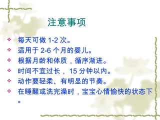 注意事项
 每天可做 1-2 次。
 适用于 2-6 个月的婴儿。
 根据月龄和体质，循序渐进。
 时间不宜过长， 15 分钟以内。
 动作要轻柔、有明显的节奏。
 在睡醒或洗完澡时，宝宝心情愉快的状态下
。
 
