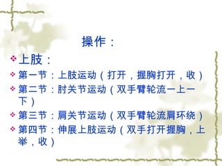操作：
上肢：
 第一节：上肢运动（打开，握胸打开，收）
 第二节：肘关节运动（双手臂轮流一上一
下）
 第三节：肩关节运动（双手臂轮流肩环绕）
 第四节：伸展上肢运动（双手打开握胸，上
举，收）
 