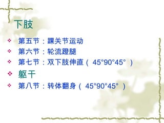 下肢
 第五节：踝关节运动
 第六节：轮流蹬腿
 第七节：双下肢伸直（ 45°90°45° ）
 躯干
 第八节：转体翻身（ 45°90°45° ）
 