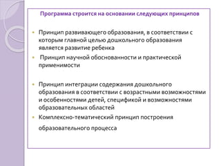 Программа строится на основании следующих принципов
 Принцип развивающего образования, в соответствии с
которым главной целью дошкольного образования
является развитие ребенка
 Принцип научной обоснованности и практической
применимости
 Принцип интеграции содержания дошкольного
образования в соответствии с возрастными возможностями
и особенностями детей, спецификой и возможностями
образовательных областей
 Комплексно-тематический принцип построения
образовательного процесса
 