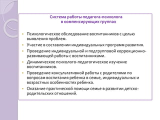 Система работы педагога-психолога
в компенсирующих группах
 Психологическое обследование воспитанников с целью
выявления проблем.
 Участие в составлении индивидуальных программ развития.
 Проведение индивидуальной и подгрупповой коррекционно-
развивающей работы с воспитанниками.
 Динамическое психолого-педагогическое изучение
воспитанников.
 Проведение консультативной работы с родителями по
вопросам воспитания ребенка в семье, индивидуальных и
возрастных особенностях ребенка.
 Оказание практической помощи семье в развитии детско-
родительских отношений.
 