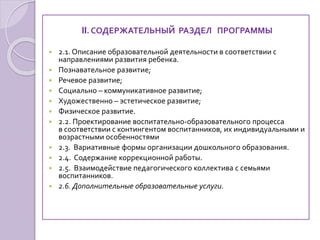 II. СОДЕРЖАТЕЛЬНЫЙ РАЗДЕЛ ПРОГРАММЫ
 2.1. Описание образовательной деятельности в соответствии с
направлениями развития ребенка.
 Познавательное развитие;
 Речевое развитие;
 Социально – коммуникативное развитие;
 Художественно – эстетическое развитие;
 Физическое развитие.
 2.2. Проектирование воспитательно-образовательного процесса
в соответствии с контингентом воспитанников, их индивидуальными и
возрастными особенностями
 2.3. Вариативные формы организации дошкольного образования.
 2.4. Содержание коррекционной работы.
 2.5. Взаимодействие педагогического коллектива с семьями
воспитанников.
 2.6. Дополнительные образовательные услуги.
 