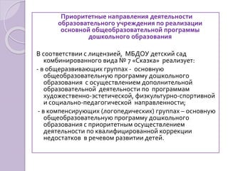 Приоритетные направления деятельности
образовательного учреждения по реализации
основной общеобразовательной программы
дошкольного образования
В соответствии с лицензией, МБДОУ детский сад
комбинированного вида № 7 «Сказка» реализует:
- в общеразвивающих группах - основную
общеобразовательную программу дошкольного
образования с осуществлением дополнительной
образовательной деятельности по программам
художественно-эстетической, физкультурно-спортивной
и социально-педагогической направленности;
- в компенсирующих (логопедических) группах – основную
общеобразовательную программу дошкольного
образования с приоритетным осуществлением
деятельности по квалифицированной коррекции
недостатков в речевом развитии детей.
 