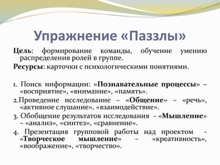Упражнение «Паззлы»
Цель: формирование команды, обучение умению
распределения ролей в группе.
Ресурсы: карточки с психологическими понятиями.
1. Поиск информации: «Познавательные процессы» –
«восприятие», «внимание», «память».
2.Проведение исследование – «Общение» – «речь»,
«активное слушание», «взаимодействие».
3. Обобщение результатов исследования - «Мышление»
– «анализ», «синтез», «сравнение».
4. Презентация групповой работы над проектом -
«Творческое мышление» – «креативность»,
«воображение», «творчество».
 