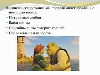 В нашем исследовании мы провели анкетирования с
помощью тестов:
 Пять языков любви
 Ваши шансы
 Способны ли вы потерять голову?
 После штампа в паспорте
 