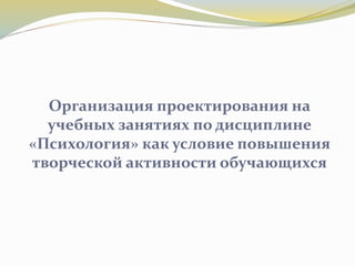 Организация проектирования на
учебных занятиях по дисциплине
«Психология» как условие повышения
творческой активности обучающихся
 