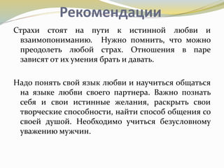 Рекомендации
Страхи стоят на пути к истинной любви и
взаимопониманию. Нужно помнить, что можно
преодолеть любой страх. Отношения в паре
зависят от их умения брать и давать.
Надо понять свой язык любви и научиться общаться
на языке любви своего партнера. Важно познать
себя и свои истинные желания, раскрыть свои
творческие способности, найти способ общения со
своей душой. Необходимо учиться безусловному
уважению мужчин.
 