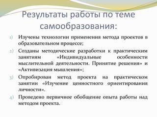 Результаты работы по теме
самообразования:
1) Изучены технологии применения метода проектов в
образовательном процессе;
2) Созданы методические разработки к практическим
занятиям «Индивидуальные особенности
мыслительной деятельности. Принятие решения» и
«Активизация мышления»;
3) Опробирован метод проекта на практическом
занятии «Изучение ценностного ориентирования
личности».
4) Проведено первичное обобщение опыта работы над
методом проекта.
 