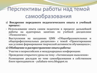 Перспективы работы над темой
самообразования
1) Внедрение передового педагогического опыта в учебный
процесс:
- Использование опыта самим педагогом в процессе дальнейшей
работы на аудиторных занятиях по учебной дисциплине
«Психология»;
- Выступления на заседаниях ЦМК «Общеобразовательных и
общепрофессиональных дисциплин» с темой «Проектирование
как условие формирования творческой активности обучающихся»;
2) Обобщение и распространение опыта работы:
- Участие в всероссийских и международных конференциях
- Проведение открытого урока на тему: «Активизация мышления»
- Размещение докладов по теме самообразования в собственном
блоге преподавателя - yuliabara-nova.blogspot.ru
 