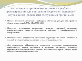 Актуальность применения технологии учебного
проектирования для повышения творческой активности
обучающихся обоснована следующими причинами:
 Навыки творческой активности необходимы обучающемуся для формирования
общих компетенций : ОК3, ОК4, ОК6, ОК8.
 Проектная деятельность стимулируют развитие творческой активности
самостоятельности личности обучающегося, побуждает к самообразованию и
саморазвитию.
 Проектирование предполагает выражение обучающимися своих собственных
мнений, чувств; активное включение в реальную деятельность.
 Для обеспечения эффективности применения технологии проектирования
преподаватель должен стремиться к развитию внутренней мотивации
обучающихся и созданию такой учебно – воспитательной среды, которая имеет
высокий мотивационный потенциал.
 