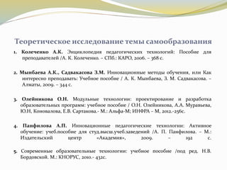 Теоретическое исследование темы самообразования
1. Колеченко А.К. Энциклопедия педагогических технологий: Пособие для
преподавателей /А. К. Колеченко. – СПб.: КАРО, 2006. – 368 с.
2. Мынбаева А.К., Садвакасова З.М. Инновационные методы обучения, или Как
интересно преподавать: Учебное пособие / А. К. Мынбаева, З. М. Садвакасова. –
Алматы, 2009. – 344 с.
3. Олейникова О.Н. Модульные технологии: проектирование и разработка
образовательных программ: учебное пособие / О.Н. Олейникова, А.А. Муравьева,
Ю.Н, Коновалова, Е.В. Сартакова.- М.: Альфа-М; ИНФРА – М, 2012.-256с.
4. Панфилова А.П. Инновационные педагогические технологии: Активное
обучение: учеб.пособие для студ.высш.учеб.заведений /А. П. Панфилова. – М.:
Издательский центр «Академия», 2009. – 192 с.
5. Современные образовательные технологии: учебное пособие /под ред. Н.В.
Бордовской. М.: КНОРУС, 2010.- 432с.
 