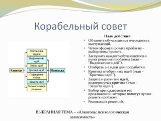 Корабельный совет
План действий
 Объявить обучающимся очередность
выступлений.
 Четко сформулировать проблему –
выбор темы проекта.
 Заслушать каждого обучающегося о
путях решения проблемы (этап –
"Выдвижение идей").
 Отобрать 2-3 идеи для проработки.
 Критика отобранных идей (этап –
"Критика идей").
 Защита и развитие идей,
подвергнутых критике (этап –
"Защита идей").
 Выбор преподавателем тех
предложений, которые помогут лучше
решить проблему.
 Реализация решений.
ВЫБРАННАЯ ТЕМА – «Алкоголь: психологическая
зависимость»
 
