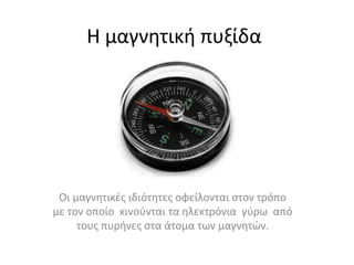 Η μαγνητική πυξίδα
Οι μαγνητικές ιδιότητες οφείλονται στον τρόπο
με τον οποίο κινούνται τα ηλεκτρόνια γύρω από
τους πυρήνες στα άτομα των μαγνητών.
 