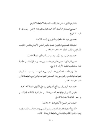 011
«‫افتاريخ‬‫افؽبر‬».‫تاريخ‬ ٓ ،‫ضبعة‬ ٓ ،‫افعؾؿقة‬ ‫افؽت‬ ‫دار‬ :‫كؼ‬ ،
«‫افبخاري‬ ‫صحقح‬»‫حتؼقق‬ ،‫كش‬ ،‫صاـر‬ ‫حمؿد‬ ‫أمحد‬‫ـ‬‫اجلؾقل‬ ‫دار‬ :‫ر‬-،‫بـروت‬ٓ
‫ضبعة‬.‫تاريخ‬ ٓ ،
‫افتزيزي‬ ‫اخلطق‬ ‫ا‬ ‫ظبد‬ ‫بن‬ ‫حمؿد‬(‫ت‬740‫هـ‬).
«‫ـابقح‬‫ـ‬‫ادص‬ ‫ـؽاة‬‫ـ‬‫مش‬»‫ـ‬‫ـ‬‫ادؽت‬ :‫ــر‬‫ـ‬‫كش‬ ،‫ـاين‬‫ـ‬‫األفب‬ ‫ـدين‬‫ـ‬‫اف‬ ‫ـان‬‫ـ‬‫ك‬ ‫ـد‬‫ـ‬‫حمؿ‬ ‫ـق‬‫ـ‬‫حتؼق‬ ،
،‫اإلشالمي‬‫افثافثة‬ ‫افطبعة‬0416‫هـ‬-0985‫م‬.
‫افسمذي‬ ‫موشى‬ ‫بن‬ ‫رة‬ْ‫و‬ َ‫ش‬ ‫بن‬ ‫ظقسى‬ ‫بن‬ ‫حمؿد‬(‫ت‬279‫هـ‬).
«‫افسمذي‬ ‫شـن‬»،،‫شـؾامن‬ ‫حسـن‬ ‫مشـفور‬ ‫ظبقـدة‬ ‫أبو‬ ‫به‬ ‫اظتـى‬:‫كشــر‬‫مؽتبـة‬
‫فؾـش‬ ‫ادعارف‬‫ـ‬‫األوػ‬ ‫افطبعة‬ ،‫ر‬ٓ ،.‫تاريخ‬
«‫ادحؿدية‬ ‫افشامئل‬»،‫كشـ‬ ،‫هـادي‬ ‫موشـى‬ ‫ظصـام‬ ‫حتؼقق‬‫ـ‬‫افريـان‬ ‫ممشسـة‬ :‫ر‬
‫وافـشــ‬ ‫فؾطباظــة‬‫ـ‬‫افصــديق‬ ‫ودار‬ ‫وافتوزيــع‬ ‫ر‬‫وافتوزيــع‬ ‫فؾطباظــة‬،‫األوػ‬ ‫افطبعــة‬
0430‫هـ‬-2101.‫م‬
‫افرؤوف‬ ‫ظبد‬ ‫حمؿد‬‫بن‬‫تاج‬‫افعارؾغ‬‫بن‬‫ظع‬‫ادـاوي‬(‫ت‬0130‫هـ‬).
«‫ؾقض‬‫افؼدير‬‫ذح‬‫اجلامع‬‫افصـغر‬»‫كشـ‬ ،‫ـ‬:‫ر‬‫وافـشـ‬ ‫فؾطباظـة‬ ‫ادعرؾـة‬ ‫دار‬‫ـ‬‫ر‬
‫بروت‬–‫فبـان‬.‫تاريخ‬ ٓ ،‫ضبعة‬ ٓ ،
‫األفباين‬ ‫افدين‬ ‫كان‬ ‫حمؿد‬(‫ت‬0421‫هـ‬).
«‫ختريج‬‫أحاديث‬‫افشام‬ ‫ؾضائل‬‫ٓبـن‬ ‫افشـام‬ ‫مـاؿـ‬ ‫ومعـه‬ ‫فؾربعـي‬ ‫ودمشـق‬
‫تقؿقة‬»‫افرابعة‬ ‫افطبعة‬ ،‫اإلشالمي‬ ‫ادؽت‬ :‫كشـر‬ ،0415.‫هـ‬
 