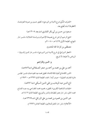 013
«ّ‫ي‬‫د‬‫افـ‬ ‫ف‬ ْ‫ـر‬َ‫ع‬‫اف‬‫افوردي‬ ‫ابن‬ ‫ٓمقة‬ ‫ذح‬»،‫حتؼقق‬،‫افعوايشـة‬ ‫ظـودة‬ ‫بن‬ ‫حسغ‬
‫ف‬ )‫(خمطوط‬‫ـ‬ّ‫ؿ‬‫ـ‬.‫بعد‬ ‫طبع‬ُ‫ي‬ ‫ا‬
‫افؼـاوي‬ ‫بؽر‬ ‫أيب‬ ‫بن‬ ‫حسن‬ ‫بن‬ ‫مسعود‬(‫ت‬‫بعد‬0215‫هـ‬)
«‫افرمحن‬ ‫افرحقم‬ ‫ؾتح‬‫اخلـالن‬ ‫ومرصـدة‬ ‫اإلخـوان‬ ‫كصقحة‬ ‫ذح‬»‫دار‬ :‫كشــر‬ ،
‫األوػ‬ ‫افطبعة‬ ،‫ادـفاج‬0429‫هـ‬-2118.‫م‬
‫ادخدوم‬ ‫ا‬ ‫ـرامة‬ ‫بن‬ ‫مصطػى‬.
«ّ‫دي‬ْ‫افـور‬ ‫افعطر‬‫افـوردي‬ ‫ابـن‬ ‫ٓمقـة‬ ‫ذح‬ ‫يف‬»‫كشـ‬ ،‫ـ‬‫إصـبقؾقا‬ ‫ـــوز‬ ‫دار‬ ‫ر‬-
ٓ ،‫افرياض‬.‫تاريخ‬ ٓ ،‫ضبعة‬
‫و‬-‫والرتاجم‬ ‫السري‬
‫افعسؼالين‬ ‫حجر‬ ‫بن‬ ‫أمحد‬ ‫بن‬ ‫حمؿد‬ ‫بن‬ ‫ظع‬ ‫بن‬ ‫أمحد‬(‫ت‬852‫هـ‬).
«‫افثامـة‬‫ادائة‬‫أظقان‬‫يف‬‫افؽامـة‬‫افدرر‬»:‫كشــر‬،‫ضان‬‫ادعقد‬‫ظبد‬‫حمؿد‬‫حتؼقق‬،‫جمؾـس‬
‫افعثامكقة‬ ‫ادعارف‬ ‫دائرة‬-‫صقدر‬‫أ‬‫باد‬/‫اهلـد‬‫افثاكقة‬ ‫افطبعة‬ ،0392‫هـ‬-0972.‫م‬
‫افسبؽي‬ ‫افدين‬ ‫تؼي‬ ‫بن‬ ‫افوهاب‬ ‫ظبد‬ ‫افدين‬ ‫تاج‬(‫ت‬770‫هـ‬).
«‫افؽزى‬ ‫افشاؾعقة‬ ‫ضبؼات‬»،‫حتؼقق‬‫افطــاحي‬ ‫حمؿد‬ ‫د.حمؿود‬‫و‬‫افػتـاح‬ ‫د.ظبـد‬
‫ؾو‬ ‫ا‬ ‫حمؿد‬‫افثاكقة‬ ‫افطبعة‬ ،‫وافتوزيع‬ ‫وافـؼ‬ ‫فؾطباظة‬ ‫هجر‬ ‫دار‬ :‫كؼ‬ ،0402‫هـ‬
‫افدين‬ ‫خر‬‫ظع‬ ‫بن‬ ‫حمؿد‬ ‫بن‬ ‫حمؿود‬ ‫بن‬‫افزرـع‬(‫ت‬0369‫هـ‬).
«‫األظالم‬»،‫افعاذة‬ ‫افطبعة‬ ،‫فؾؿاليغ‬ ‫افعؾم‬ ‫دار‬ :‫كؼ‬0992.‫م‬
 