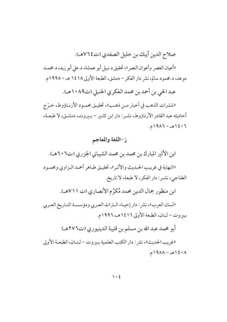 014
‫افصػدي‬ ‫خؾقل‬ ‫بن‬ ‫أيبك‬ ‫افدين‬ ‫صالح‬(‫ت‬764‫هـ‬).
«‫افـرص‬ ‫وأظوان‬ ‫افعرص‬ ‫أظقان‬»‫د.حمؿـد‬،‫زيد‬‫أبو‬‫د.ظع‬،‫ظؿشة‬‫أبو‬‫د.كبقل‬‫حتؼقق‬،
‫افػؽر‬ ‫دار‬ ‫كؼ‬ ،‫شامل‬ ‫د.حمؿود‬ ،‫موظد‬-‫األوػ‬ ‫افطبعة‬ ،‫دمشق‬0408‫هـ‬-0998.‫م‬
‫حم‬ ‫بن‬ ‫أمحد‬ ‫بن‬ ‫ي‬ ‫ا‬ ‫ظبد‬‫ؿد‬‫ـبع‬ ‫ا‬ ‫ؽري‬َ‫ع‬‫اف‬(‫ت‬0189‫هـ‬).
«‫ههـ‬ ‫مـن‬ ‫أخبار‬ ‫يف‬ ‫افذه‬ ‫صذرات‬»ّ‫خـر‬ ،‫األركـاؤوط‬ ‫حمؿـود‬ ‫حتؼقـق‬ ،‫ج‬
‫كش‬ ،‫األركاؤوط‬ ‫افؼادر‬ ‫ظبد‬ ‫أحاديثه‬‫ـ‬‫ـثـر‬ ‫ابن‬ ‫دار‬ :‫ر‬-،‫ضبعـة‬ ٓ ،‫دمشـق‬ ،‫بـروت‬
0416‫هـ‬-0986.‫م‬
‫ز‬-‫الؾغة‬‫واملعاجم‬
‫األرر‬ ‫ابن‬‫حمؿ‬ ‫بن‬ ‫ادبارك‬‫حمؿد‬ ‫بن‬ ‫د‬‫اجلزري‬ ‫افشقباين‬(‫ت‬616‫هـ‬).
«‫واألرـر‬ ‫ـديث‬ ‫ا‬ ‫ؽريـ‬ ‫يف‬ ‫افـفاية‬»،‫وحمؿـود‬ ‫افـزاوي‬ ‫أمحـد‬ ‫ضـاهر‬ ‫حتؼقـق‬
.‫تاريخ‬ ٓ ،‫ضبعة‬ ٓ ،‫افػؽر‬ ‫دار‬ :‫كشـر‬ ،‫افطـاجي‬
‫األكصاري‬ ‫م‬ َّ‫ؽر‬ُ‫م‬ ‫حمؿد‬ ‫افدين‬ ‫مجال‬ ‫مـظور‬ ‫ابن‬(‫ت‬700‫هـ‬).
«‫افعرب‬ ‫فسان‬»‫افعـريب‬ ‫افتـاريخ‬ ‫وممشسـة‬ ‫افعـريب‬ ‫افـساث‬ ‫إحقـاء‬ ‫دار‬ :‫كؼ‬ ،
‫ببروت‬-‫األوػ‬ ‫افطبعة‬ ،‫فبـان‬0406،‫هـ‬0996.‫م‬
‫أب‬‫و‬‫حمؿد‬‫ا‬ ‫ظبد‬‫بن‬‫افديـقوري‬ ‫ؿتقبة‬ ‫بن‬ ‫مسؾم‬(‫ت‬276‫هـ‬)
«‫ديث‬ ‫ا‬ ‫ؽري‬»،:‫كؼ‬‫بـروت‬ ‫افعؾؿقة‬ ‫افؽت‬ ‫دار‬-‫فبــان‬،‫األوػ‬ ‫افطبعـة‬
0418‫هـ‬-0988‫م‬.
 