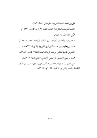 015
‫حمؿ‬ ‫بن‬ ‫ظع‬‫د‬‫اجلرجاين‬ ‫افؼيف‬ ‫افسقد‬(‫ت‬806‫هـ‬).
«‫ـتاب‬‫افتعريػات‬»،‫افػؽر‬ ‫دار‬ :‫كؼ‬ ،‫األوػ‬ ‫افطبعة‬0408‫هـ‬-0997‫م‬.
ْ َ‫جم‬َ‫ؿ‬‫بافؼاهرة‬ ‫افعربقة‬ ‫افؾغة‬ ‫ع‬.
«‫افوشقط‬ ‫ادعجم‬»‫افرابعة‬ ‫افطبعة‬ ،‫افؼوق‬ ‫مؽتبة‬ ‫كؼ‬ ،0425‫هـ‬-3114.‫م‬
‫يع‬ ‫بن‬ ‫حمؿد‬‫حمؿد‬ ‫بن‬ ‫ؼوب‬‫افػروز‬ ‫افشرازي‬‫آبادي‬(‫ت‬807‫هـ‬).
«‫ادحقط‬ ‫افؼاموس‬»‫كش‬ ،‫ـ‬‫ر‬:‫افثاكقة‬ ‫افطبعة‬ ،‫افرشافة‬ ‫ممشسة‬0417‫هـ‬-0987.‫م‬
‫ـػي‬ ‫ا‬ ‫افزبقدي‬ ‫افواشطي‬ ‫سقـي‬ ‫ا‬ ‫مرتىض‬ ‫حمؿد‬(‫ت‬0215‫هـ‬).
«‫افؼاموس‬ ‫جواهر‬ ‫من‬ ‫افعروس‬ ‫تاج‬»‫كشـ‬ ،‫رصـدي‬ ‫ظع‬ ‫حتؼقق‬ ،‫ـ‬‫افػؽـر‬ ‫دار‬ :‫ر‬
،‫وافتوزيع‬ ‫وافـشـر‬ ‫فؾطباظة‬ٓ،‫ضبعة‬0404‫م‬-0994.‫م‬
 