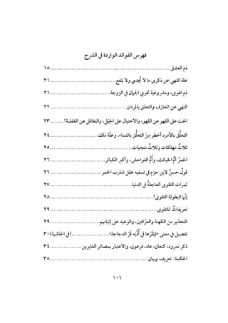 016
‫افؼح‬ ‫يف‬ ‫افواردة‬ ‫افػوائد‬ ‫ؾفرس‬
‫افعشهلل‬ ‫رم‬...................................................................18
‫ـػت‬َ‫ي‬ ٓ‫و‬ ‫دي‬ ُ‫ُي‬ ٓ ‫ما‬ ‫رـرى‬ ‫ظن‬ ‫افـفي‬ ‫ظؾة‬.....................................21
‫افزوجة‬ ‫يف‬ ‫ل‬ ‫ا‬ ‫حتري‬ ‫ومؼوظقة‬ ،‫وى‬ ‫ا‬ ‫رم‬..................................21
‫وافتعؾ‬ ‫ادعازف‬ ‫ظن‬ ‫افـفي‬‫بادردان‬ ‫هلل‬...........................................22
!‫افغػؾـة‬ ‫ظن‬ ‫وافتغاؾ‬ ، َ‫ق‬ِ ‫ا‬ ‫ظذ‬ ‫وآحتقال‬ ،‫افؾفو‬ ‫ظن‬ ‫افؾفو‬ ‫ظذ‬ ‫ث‬ ‫ا‬........23
‫رفك‬ ‫ة‬ّ‫ؾ‬‫وظ‬ ،‫بافـساء‬ ‫هلل‬ُ‫ؾ‬‫افتع‬ َ‫ن‬ِ‫م‬ ‫أخطر‬ ‫بإمرد‬ ‫هلل‬ُ‫ؾ‬‫افتع‬...........................24
‫مـجقات‬ ٌ‫وثالث‬ ‫مفؾؽات‬ ٌ‫ثالث‬..............................................25
‫افؽبائر‬ ‫وأـز‬ ،‫افػواحش‬ ُ‫م‬ُ‫وأ‬ ،‫اربائث‬ ُ‫م‬‫أ‬ ُ‫ارؿر‬...............................26
‫ارؿر‬ ُ‫صار‬ ‫ظؼ‬ ‫تسػقه‬ ‫يف‬ ‫حزم‬ ‫ٓبن‬ ٌ‫حسن‬ ٌ‫ؿول‬.............................26
‫افدكقا‬ ‫يف‬ ُ‫ة‬‫افعاجؾ‬ ‫افتؼوى‬ ‫ثؿرات‬..............................................27
ّ‫ك‬‫إ‬!‫افتؼوى‬ ‫افبطوفة‬..........................................................28
‫فؾتؼوى‬ ٌ‫تعريػات‬............................................................29
ّ‫وافعر‬ ‫افؽفـة‬ ‫من‬ ‫افتحذير‬‫إتقاّنم‬ ‫ظذ‬ ‫وافوظقد‬ ،‫اؾغ‬............................29
‫معـى‬ ‫يف‬ ‫تػصق‬«‫افدجاجة‬ ّ‫ر‬َ‫ؿ‬ ‫ه‬ِ‫ك‬ُ‫ر‬ُ‫أ‬ ‫يف‬ ‫ها‬ ّ‫ر‬َ‫ؼ‬َ‫ق‬‫ؾ‬».....................)‫اصقة‬ ‫ا‬ ‫(يف‬31
‫رـر‬‫افغابرين‬ ‫بؿصائر‬ ‫وآظتبار‬ ،‫ؾرظون‬ ،‫ظاد‬ ،‫ــعان‬ ،‫كؿرود‬..................34
‫وبقان‬ ‫تعريف‬ :‫ؽؿة‬ ‫ا‬.......................................................38
 