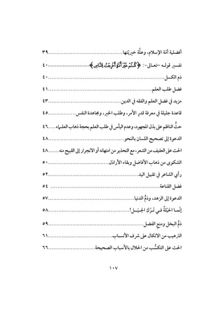 017
ّ‫أم‬ ‫أؾضؾقة‬‫تفا‬ّ‫ي‬‫خر‬ ‫ة‬‫وظؾ‬ ،‫اإلشالم‬ ‫ة‬...........................................39
‫تػسر‬‫ؿوفـه‬–‫تعـاػ‬-:(‫ﭢ‬‫ﭡ‬‫ﭠ‬‫ﭟ‬‫ﭞ‬).........................41
‫افؽس‬ ‫رم‬...................................................................41
‫ؾض‬‫افعؾم‬ ‫ضؾ‬............................................................41
‫افدين‬ ‫يف‬ ‫وافػؼه‬ ‫افعؾم‬ ‫ؾض‬ ‫يف‬ ‫مزيد‬..........................................43
ِ‫ؿدر‬ ‫معرؾة‬ ‫يف‬ ‫جؾقؾة‬ ‫ؿاظدة‬،‫ارر‬ ‫وضؾ‬ ،‫إمر‬‫افـػس‬ ‫وجماهدة‬................45
‫بذل‬‫ظذ‬‫افـاطم‬ ُ‫حث‬‫ء‬ ‫افعؾـ‬ُ‫رها‬‫بحجة‬‫افعؾم‬ ‫ضؾ‬‫يف‬‫افقلس‬‫وظدم‬،‫ادجفود‬.....46
‫بافـحو‬ ‫افؾسان‬ ‫تصحقح‬ ‫إػ‬ ‫افدظوة‬............................................48
‫افؼبقح‬‫إػ‬‫آكجرار‬‫أو‬‫امتفاكه‬‫من‬‫افتحذير‬‫مت‬،‫افشعر‬‫من‬‫افعػقف‬‫ظذ‬‫ث‬ ‫ا‬.....‫مـه‬..48
‫وبؼاء‬ ‫إؾاد‬ ُ‫رها‬ ‫من‬ ‫افشؽوى‬‫إرارل‬...................................51
‫افقد‬ ‫تؼبق‬ ‫يف‬ ‫افشاظر‬ ‫رأي‬....................................................52
‫افؼـاظة‬ ‫ؾض‬...............................................................54
‫افدكقا‬ ُ‫م‬‫ور‬ ،‫افزهد‬ ‫إػ‬ ‫افدظوة‬..................................................57
! ‫ــ‬َ‫ق‬‫ـ‬ِ ‫ا‬ ِ‫ك‬ْ‫َـر‬‫ت‬ ‫ؾـي‬ ُ‫ة‬‫ؾ‬ْ‫ق‬ ‫ا‬ ‫ّؿـا‬‫ك‬‫إ‬................................................58
‫افػض‬ ِ‫ت‬‫ومـ‬ ‫افبخ‬ ُ‫م‬‫ر‬.......................................................59
‫رشف‬ ‫ظذ‬ ‫آتؽال‬ ‫من‬ ‫افسهق‬ُ‫إكسـا‬......................................61
‫افصحقحة‬ ُ‫بإشبا‬ ‫الل‬ ‫ا‬ ‫من‬ ُ‫افتؽس‬ ‫ظذ‬ ‫ث‬ ‫ا‬...........................66
 