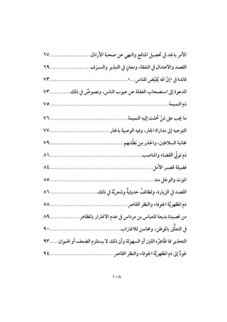 018
‫إرارل‬ ‫صحبة‬ ‫ظن‬ ‫وافـفي‬ ‫ادـاؾت‬ ‫حتصق‬ ‫يف‬ ‫د‬ ‫با‬ ‫إمر‬.......................67
‫وافس‬ ‫افتبذير‬ ‫يف‬ ٍ‫ومعان‬ ،‫افـػؼة‬ ‫يف‬ ‫وآظتدال‬ ‫افؼصد‬‫ـ‬‫ف‬ َ‫ر‬.......................69
‫يف‬ ‫ؾائدة‬«..‫فؾـاس‬ ‫ض‬ّ‫ق‬‫ؼ‬ُ‫ي‬ ‫ات‬ ّ‫إن‬.»............................................73
‫رفك‬ ‫يف‬ ٌ‫وكصوص‬ ،‫افـاس‬ ُ‫ظقو‬ ‫ظن‬ ‫افغػؾة‬ ُ‫اشتصحا‬ ‫إػ‬ ‫افدظوة‬...........73
‫افـؿقؿة‬ ‫رم‬...................................................................75
‫افـؿقؿة‬ ‫إفقه‬ ‫ؾت‬ ُ ْ‫ن‬َ‫م‬ ‫ظذ‬ ‫ُي‬ ‫ما‬............................................76
‫ار‬ ‫با‬ ‫افوصقة‬ ‫وؾقه‬ ،‫ار‬ ‫ا‬ ‫مداراة‬ ‫إػ‬ ‫افتوجقه‬..................................77
،‫افسالضغ‬ ‫جماكبة‬‫شفم‬ْ‫ط‬َ‫ب‬ ‫ن‬ِ‫م‬ ‫ذر‬ ‫وا‬..........................................79
‫وادـاص‬ ‫افؼضاء‬ ّ ‫تو‬ ‫رم‬....................................................81
‫ؿص‬ ‫ؾضقؾة‬‫ـ‬‫إم‬ ‫ر‬..........................................................84
‫مـه‬ َ‫وافوج‬ ‫ادوت‬...........................................................85
‫رفك‬ ‫يف‬ ‫ة‬‫وصعري‬ ٌ‫ة‬‫حديثق‬ ُ‫وفطائف‬ ،‫افزيارة‬ ‫يف‬ ‫افؼصد‬...........................86
‫افؼات‬ ‫وافـظر‬ ‫وؾاء‬ ‫ا‬ ‫ة‬‫ادظفري‬ ‫رم‬............................................88
‫مرداس‬ ‫بن‬ ‫فؾعباس‬ ‫بديعة‬ ‫ؿصقدة‬ ‫من‬‫ظدم‬ ‫يف‬.................‫بادظاهر‬ ‫آؽسار‬89
‫يف‬ُ‫فالؽسا‬ ‫وحماشن‬ ،‫بادوضن‬ ‫هلل‬ُ‫ؾ‬‫افتع‬........................................91
َ‫ط‬ ‫مما‬ ‫افتحذير‬ِ‫اه‬‫ـوان‬ ‫ا‬ ‫أو‬ ‫افضعف‬ ‫يستؾزم‬ ٓ ‫رفك‬ ‫وأن‬ ‫افسفوفة‬ ‫أو‬ ‫افؾغ‬ ‫ه‬ ُ‫ر‬.....93
‫افؼات‬ ‫وافـظر‬ ‫وؾاء‬ ‫ا‬ ‫ة‬‫ادظفري‬ ‫رم‬ ‫إػ‬ ٌ‫د‬‫و‬َ‫ظ‬....................................94
 