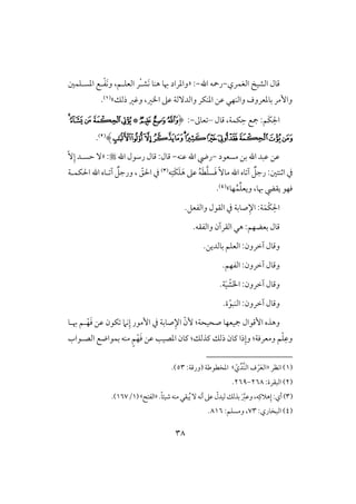 38
‫افغؿري‬ ‫افشق‬ ‫ؿول‬-‫اهلل‬ ‫رمحف‬-« :‫َش‬‫ك‬ ‫هـو‬ ‫هبو‬ ‫وادراد‬ْ‫ل‬‫ادسلؾؿغ‬ ‫لع‬ْ‫ػ‬َ‫ك‬‫و‬ ،‫افعؾلؿ‬ ‫ر‬
‫ذفؽ‬ ‫وؽر‬ ،‫اار‬ ‫ظذ‬ ‫وافدٓفي‬ ‫ادـؽر‬ ‫ظـ‬ ‫وافـفل‬ ‫بودعروف‬ ‫وإمر‬‫ش‬(1).
‫ؿول‬ ،‫ؽؿي‬ِ‫ح‬ ‫مجع‬ :‫َؿ‬‫ؽ‬ِ‫اْل‬–‫عوػ‬-:(‫ﯠ‬‫ﯡ‬‫ﯢ‬*‫ﯥ‬‫ﯤ‬‫ﯦ‬‫ﯨ‬‫ﯧ‬
‫ﯵ‬‫ﯴ‬‫ﯳ‬‫ﯲ‬‫ﯱ‬‫ﯰ‬‫ﯯ‬‫ﯮ‬‫ﯭ‬‫ﯬ‬‫ﯫ‬‫ﯪ‬‫ﯩ‬)(2).
‫مسعقد‬ ‫بـ‬ ‫اهلل‬ ‫ظبد‬ ‫ظـ‬-‫ظـف‬ ‫اهلل‬ ‫ريض‬-‫اهلل‬ ‫رشقل‬ ‫ؿول‬ :‫ؿول‬« :ِّٓ‫إ‬ ‫حسلد‬ ٓ
‫اثـتغ‬ ‫يف‬:‫ف‬ِ‫َت‬‫ؽ‬َ‫ؾ‬َ‫ه‬ ‫ظذ‬ ُ‫ف‬َ‫ط‬َّ‫ؾ‬‫س‬َ‫ؾ‬ ًٓ‫مو‬ ‫اهلل‬ ‫وه‬ ‫آ‬ ٌ‫رجؾ‬(3)‫اْلؽؿلي‬ ‫اهلل‬ ‫لوه‬ ‫آ‬ ٌ‫ورجؾ‬ ، ّ‫اْلؼ‬ ‫يف‬
‫ؾفق‬‫هبو‬ ‫يؼيض‬،‫فو‬ُ‫ؿ‬ِّ‫ؾ‬‫ويع‬‫ش‬(4).
.‫وافػعؾ‬ ‫افؼقل‬ ‫يف‬ ‫صوبي‬ِ‫اإل‬ :‫ي‬َ‫ْؿ‬‫ؽ‬ِ‫اْل‬
‫افؼرآن‬ ‫هل‬ :‫بعضفؿ‬ ‫ؿول‬.‫وافػؼف‬
.‫بوفديـ‬ ‫افعؾؿ‬ :‫آخرون‬ ‫وؿول‬
.‫افػفؿ‬ :‫آخرون‬ ‫وؿول‬
.‫ي‬َ‫ق‬ ْ‫ش‬َ‫ا‬‫ا‬ :‫آخرون‬ ‫وؿول‬
ّ‫افـبق‬ :‫آخرون‬ ‫وؿول‬.‫ة‬
َ‫ؾ‬ ‫ظـ‬ ‫ؽقن‬ ‫كَم‬ِ‫إ‬ ‫إمقر‬ ‫يف‬ ‫صوبي‬ِ‫اإل‬ ّ‫ٕن‬ :‫صحقحي‬ ‫مجقعفو‬ ‫إؿقال‬ ‫وهذه‬‫ل‬ْ‫ف‬‫هبلو‬ ‫ؿ‬
ِ‫وظ‬ْ‫ؾ‬‫ومعرؾي‬ ‫ؿ‬:‫ـذفؽ‬ ‫ذفؽ‬ ‫ـون‬ ‫ذا‬ِ‫وإ‬:َ‫ؾ‬ ‫ظـ‬ ‫ادصقى‬ ‫ـون‬ْ‫ف‬‫افصلقاب‬ ‫بؿقاضع‬ ‫مـف‬ ٍ‫ؿ‬
(1‫اكظر‬ )«‫ف‬ ْ‫ر‬َ‫ع‬‫اف‬ّ‫ي‬ِّ‫ِّد‬‫ـ‬‫اف‬‫ش‬( ‫ادخطقضي‬:‫ورؿي‬53.)
(2):‫افبؼرة‬268-269.
(3.ً‫و‬‫صقئ‬‫مـف‬‫بؼل‬ُ‫ي‬ٓ‫أكف‬‫ظذ‬ ّ‫فقدل‬‫بذفؽ‬ َ َّ‫وظز‬،‫ف‬ِ‫هَلـ‬ِ‫إ‬:‫أي‬)«‫افػت‬‫ش‬(1/167).
(4:‫افبخوري‬ )73:‫ومسؾؿ‬ ،816.
 