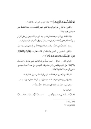 71
‫ﰅ‬‫ﰄ‬‫ﰃ‬‫ﰂ‬‫ﰁ‬‫ﰀ‬)(1)،:‫ؿول‬«‫ؼتر‬ ٓ‫و‬ ‫إرساف‬ ‫ؽر‬ ‫يف‬.‫ش‬
‫و‬‫ؾػلف‬ ُ‫َي‬ ‫ؾفلق‬ ‫ؼتلر‬ ٓ‫و‬ ٍ‫إرساف‬ ‫ؽر‬ ‫يف‬ ‫ـون‬ ‫مو‬ :‫ادعـك‬،َ‫وو‬‫ظلـ‬ ‫افؾػلظ‬ ‫هلذا‬ ‫رد‬
ً‫و‬‫أيض‬ ‫جبر‬ ‫بـ‬ ‫شعقد‬.
‫وؿول‬‫اْلوؾظ‬‫ـثر‬‫ابـ‬-‫اهلل‬‫رمحف‬-‫يف‬«‫ػسق‬‫ل‬‫ره‬‫ش‬«:َ‫م‬‫أ‬‫ؾقَم‬‫رء‬‫مـ‬‫أكػؼتؿ‬‫مفَم‬‫أي‬َ‫ر‬‫ـؿ‬
ِ‫ؾ‬ ُ‫َي‬ ‫ؾفق‬ :‫فؽؿ‬ ‫وأبوحف‬ ‫بف‬َ‫ب‬‫بوف‬ ‫افدكقو‬ ‫يف‬ ‫ظؾقؽؿ‬ ‫ػف‬َ‫د‬‫وافثقاب‬ ‫بوجلزاء‬ ‫أخرة‬ ‫ويف‬ ،‫ل‬.‫ش‬
ِ‫ؾ‬ ُ‫َي‬ ‫ومعـك‬ِّ‫اْلد‬ ‫جمووزة‬ :‫واإلرساف‬ ،‫ف‬َ‫ػ‬‫خؾ‬ ‫عطل‬ُ‫ي‬ :‫ػف‬. ّ‫حؼ‬ ‫وجف‬ ‫بغر‬ ‫اإلكػوق‬ ‫يف‬
‫ؿول‬ ‫ـَم‬ ،‫وافـػؼي‬ ‫افعقش‬ ‫يف‬ ‫افتضققؼ‬ :‫وافتؼتر‬-‫عوػ‬-:(‫ﯺ‬‫ﯹ‬‫ﯸ‬‫ﯷ‬
‫ﰁ‬‫ﰀ‬‫ﯿ‬‫ﯾ‬‫ﯽ‬‫ﯼ‬‫ﯻ‬)(2).
‫ـثر‬ ‫ابـ‬ ‫ؿول‬-‫اهلل‬ ‫رمحف‬-« :،‫اْلوجلي‬ ‫ؾقق‬ ‫ؾقن‬ ِ‫ؾقك‬ ‫إكػوؿفؿ‬ ‫يف‬ ‫ريـ‬ّ‫بؿبذ‬ ‫فقسقا‬
ّ‫ؼك‬ُ‫ق‬‫ؾ‬ ‫أهؾقفؿ‬ ‫ظذ‬ ‫خَلء‬ُ‫ب‬ ٓ‫و‬‫حؼفؿ‬ ‫يف‬ ‫ون‬‫ؾَل‬ْ‫ؽ‬‫ي‬‫ػقنؿ‬،ْ‫ظلد‬ ‫بلؾ‬،ً‫ا‬‫خقلور‬ ًٓ‫وخلر‬
‫هذا‬ ٓ‫و‬ ‫هذا‬ ٓ ‫أوشطفو‬ ‫إمقر‬.‫ش‬
‫افبكي‬ ‫اْلسـ‬ ‫ؿول‬-‫اهلل‬ ‫رمحف‬-« :َ َ‫رس‬ ‫اهلل‬ ‫شبقؾ‬ ‫يف‬ ‫افـػؼي‬ ‫يف‬ ‫فقس‬‫ف‬.‫ش‬
‫معوويي‬‫بـ‬ ‫إيوس‬‫وؿول‬-‫اهلل‬‫رمحف‬-«:‫اهلل‬‫أمر‬‫بف‬ ‫زت‬َ‫جوو‬‫مو‬-‫عوػ‬-‫ف‬ َ َ‫رس‬‫ؾفق‬.‫ش‬
:‫ؽره‬ ‫وؿول‬«َّ‫افَّس‬‫اهلل‬ ‫معصقي‬ ‫يف‬ ‫افـػؼي‬ :‫ف‬-َّ‫وجؾ‬ َّ‫ظز‬-.‫ش‬
:‫افشوظر‬ ‫ؿول‬
َ‫ذ‬ُ‫لوب‬‫ل‬‫ه‬‫ل‬‫ل‬‫اد‬‫ل‬‫ل‬‫ل‬‫ؾ‬ ‫ول‬‫ل‬‫ح‬ ‫ل‬‫ل‬‫ل‬‫ل‬‫ؿ‬‫ل‬‫ل‬‫ل‬‫وأج‬ ٍ‫د‬‫ل‬ٍ‫ر‬‫لل‬‫ل‬‫ذه‬‫ل‬ُ‫ي‬ ٓ ٌ‫وب‬‫ل‬‫لل‬‫ل‬‫ؼ‬‫ل‬‫لل‬‫ل‬‫ف‬ ‫ول‬‫ل‬‫ه‬َ‫ذ‬ ‫ف‬‫للل‬‫ل‬‫ل‬ُ‫وب‬
(1):‫شبل‬39.
(2):‫افػرؿون‬67.
 