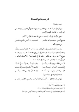 8
‫افؼصقدة‬ ‫بـاطم‬ ‫تعريف‬
:‫وكسبه‬ ‫اشؿه‬
‫ابـ‬ّ‫دي‬ْ‫افقر‬‫حػلص‬‫أبلق‬‫افػقارس‬‫أيب‬‫بـ‬‫ُمؿد‬‫بـ‬‫ظؿر‬‫بـ‬‫مظػر‬‫بـ‬‫ظؿر‬ ‫افشق‬‫هق‬
‫بـ‬ ‫افديـ‬ ‫زيـ‬ّ‫دي‬ْ‫افقر‬ِ‫افؽ‬ ‫ي‬ ّ‫ادعر‬ْ‫ـ‬.‫دي‬
َ‫ي‬‫افصديؼ‬ ‫بؽر‬ ‫أيب‬ ‫ػ‬ِ‫إ‬ ‫ف‬ُ‫ب‬ َ‫َس‬‫ك‬ ‫رجع‬-‫ظـف‬ ‫اهلل‬ ‫ريض‬-ّ‫ق‬‫ٓم‬ ‫يف‬ ‫ؿول‬ ‫ـَم‬:‫تف‬
‫ظلؾللللك‬ ‫اهلل‬ ‫لللد‬‫ل‬‫أحلؿ‬ ‫لللل‬‫ل‬ّ‫ك‬‫أ‬ ‫لللع‬‫ل‬‫م‬‫لللل‬‫ل‬‫بلب‬ ‫إذ‬ ‫لللل‬‫ل‬‫كلسلب‬‫و‬ ٍ‫للر‬‫ل‬‫بؽ‬‫لل‬‫ل‬ َ‫ص‬ْ‫لؾ‬
:‫وكشلته‬ ‫موفده‬
َّ‫بؿعر‬ ‫وفد‬‫افـعَمن‬ ‫ة‬‫بوفشوم‬‫ظوم‬ ،‫ادَمفقؽ‬ ‫زمـ‬691‫هل‬(1)‫لف‬َّ‫ؼ‬‫ػ‬ ‫و‬ ‫بحؾلى‬ ‫*كشلل‬ ،
‫إؿ‬ َ‫ؾػوق‬ ‫هبو‬‫يف‬ ‫اْلؽؿ‬ ‫يف‬ ‫يـقب‬ ‫وـون‬ :‫ران‬ٍ‫ـثقلر‬ِ‫م‬َ‫وو‬ ،‫حؾلى‬ ‫معومَلت‬ ‫ـ‬‫ؿضلوء‬ ‫يل‬
*ٍ‫مـب‬(2)‫رآه‬ ٍ‫م‬‫دـلو‬ ‫افؼضوء‬ ‫يع‬ ّٓ‫أ‬ ‫وحؾػ‬ :‫ذفؽ‬ ‫ظـ‬ ‫أظرض‬ ‫ثؿ‬ ،(3)‫يف‬ ‫أبقلوت‬ ‫وفلف‬ ،
‫ذم‬ِّ‫قيل‬َّ‫ق‬‫ٓم‬ ‫يف‬ ‫ؿول‬ ‫ـَم‬ :‫مـف‬ ‫وافتحذير‬ ‫افؼضوء‬:‫هذه‬ ‫تف‬
‫شلفلللقا‬ ‫لللؿ‬ُ‫ه‬ ‫ن‬ِ‫وإ‬ ‫اْلؽلللؿ‬ ِ‫لللؾ‬ ْٓ‫ل‬َ‫للذ‬‫ل‬َ‫ظ‬ ْ‫ـ‬‫لل‬‫ل‬َ‫م‬ ْ‫ػ‬ِ‫لوف‬‫ل‬‫وخ‬ َ‫لؽ‬‫ل‬‫ؾق‬ ً‫ي‬‫لل‬‫ل‬‫رؽب‬
‫كصلللػ‬ َّ‫ن‬ِ‫إ‬‫دلللـ‬ ٌ‫ء‬‫أظلللدا‬ ‫افـلللوس‬ْ‫ن‬ِ‫إ‬ ‫هلللذا‬ َ‫م‬‫حؽلللو‬َٕ‫ا‬ َ‫لللل‬ِ‫ف‬َ‫و‬ْ‫ظلللدل‬
ِ‫ـودحبلللقس‬ ‫ؾلفلللق‬‫لللف‬ ‫ا‬ّ‫فلذ‬ ‫ظلللـ‬‫لللؾ‬َ‫غ‬ُ ِ‫اْلشلللر‬ ‫ؾلللل‬ ِ‫لللف‬ْ‫ق‬َّ‫ػ‬َ‫ـ‬ ‫للَل‬ِ‫وـ‬
:‫ظؾقه‬ ‫افثـاء‬ ‫يف‬ ‫جاء‬ ‫وما‬ ‫صػاته‬
:‫افعَمد‬ ‫ابـ‬ ‫ؿول‬«‫وافـحلق‬ ‫وافػؼلف‬ ‫افؾغلي‬ ‫يف‬ ً‫و‬‫بورظ‬ ً‫و‬‫موم‬ِ‫إ‬ ‫ـون‬‫يف‬ ً‫و‬‫متػــل‬ ،‫وإدب‬
(1)‫اكظر‬«‫إظَلم‬( ‫ش‬5/67.)
(2)‫مـ‬ ‫كجؿتغ‬ ‫بغ‬ ‫مو‬«‫افؽومـي‬ ‫افدرر‬( ‫ش‬3/195.)
(3)‫اكظر‬«‫إمحديـ‬ ‫ُموـؿي‬ ‫يف‬ ‫افعقـغ‬ ‫جَلء‬‫ش‬‫(ص‬ ،‫إفقد‬ ‫ُمؿد‬ ‫بـ‬ ‫فـعَمن‬51.)
 