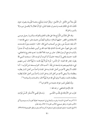 90
َ‫ؼ‬ْ‫ؾ‬ًَٓ‫بد‬‫إهؾ‬ ِ‫ظـ‬-‫إصؾ‬ ‫أو‬-‫و‬ُ‫ْر‬‫ـ‬ِ‫ذ‬‫ل‬ِ‫ف‬ ‫افبدل‬:‫يؼلقل‬ ،‫ربلي‬ُ‫غ‬‫اف‬ ‫وحشلي‬ ‫ع‬ْ‫ؾ‬َ‫د‬‫ن‬ِ‫ؾلن‬
ّ‫أن‬ ‫ـَم‬ ،‫َـ‬‫ت‬‫فؾـ‬ ‫جمؾبي‬ ‫واشتؿراره‬ ‫كػسف‬ ‫ادؽون‬ ‫يف‬ ‫ادوء‬ ٌَ‫ؽ‬ُ‫م‬ٓ‫إ‬ ‫كلقره‬ ‫يؽتؿلؾ‬ ٓ ‫اهلَلل‬
.‫واْلرـي‬ ‫بوفسر‬
ِ‫م‬ ٌ‫د‬َ‫َد‬‫ظ‬ َ‫ؾ‬َ َ‫مح‬‫وؿد‬ّ‫افؼ‬‫ـ‬‫مقشلك‬‫رحقلؾ‬‫وذـلروا‬،‫وافػقائد‬‫افعؾؿ‬‫ضؾى‬‫ظذ‬‫هذا‬ ِ‫اح‬
ِ‫م‬‫فَلشتػودة‬‫ااض‬‫ـ‬-‫افسَلم‬‫ظؾقفَم‬-ِ‫م‬ً‫و‬‫أيض‬‫وذـروا‬،‫جوبر‬ٌ‫حدي‬‫ـ‬-‫ريض‬‫ظـف‬‫اهلل‬-:
«ٌٌ‫حدي‬ ‫بؾغف‬ ‫أكف‬ٍ‫رجؾ‬ ‫ظـ‬ِ‫م‬ّ‫افـبل‬ ‫أصحوب‬ ‫ـ‬،-‫ؿول‬-:‫ؾشلددت‬ ،ً‫ا‬‫بعر‬ ً‫ؾوبتع‬
ّ‫أن‬ ‫إفقلف‬ ً‫ل‬ْ‫ث‬‫ؾبع‬ ،‫أكقس‬ ‫بـ‬ ‫اهلل‬ ‫ظبد‬ ‫ؾنذا‬ ،َ‫م‬‫افشو‬ ًُ‫ؿدم‬ ‫حتك‬ ،ً‫ا‬‫صفر‬ ‫رحع‬ ‫إفقف‬ً‫ا‬‫جلوبر‬
ً‫ؾؼؾل‬ ‫اهلل؟‬ ‫ظبلد‬ ‫بـ‬ ‫جوبر‬ :‫ؾؼول‬ ‫افرشقل‬ ‫ؾرجع‬ ،‫بوفبوب‬:،‫ؾلوظتـؼـل‬ ‫ؾخلرج‬ ،‫كعلؿ‬
‫مل‬ ‫بؾغـل‬ ٌ‫حدي‬ :ً‫ؿؾ‬ًُ‫خشق‬ :‫أشؿعف‬‫افـبلل‬ ً‫شلؿع‬ :‫ؿول‬ ،‫متقت‬ ‫أو‬ ‫أمقت‬ ‫أن‬
‫افعبود‬ ‫اهلل‬ ‫يؼ‬ :‫يؼقل‬-ّ‫ـ‬‫اف‬ ‫أو‬‫وس‬-ُ‫ظ‬ً‫َم‬ْ ُ‫هب‬ ًٓ‫ر‬ُ‫ؽ‬ ‫راة‬،ً‫َم‬ْ ُ‫هب‬ ‫مو‬ :ً‫ؿؾ‬‫معفلؿ‬ ‫فقس‬ :‫ؿول‬ ‫؟‬
َ‫ي‬ ‫بصقت‬ ‫ؾقـودَيؿ‬ ،‫رء‬ْ‫س‬َ‫م‬ ‫ؿعف‬َ‫د‬ُ‫ع‬َ‫ب‬ ‫ـ‬-‫ل‬َ‫م‬ ‫يسلؿعف‬ ‫ـلَم‬ :‫ؿول‬ ‫أحسبف‬ْ‫ـ‬‫ل‬َ‫ؿ‬ُ‫ر‬‫ب‬-‫أكلو‬ :
ٍ‫ٕحد‬ ‫يـبغل‬ ٓ ،‫ادؾؽ‬ِ‫م‬‫اجل‬ ‫يلدخؾ‬ ‫اجلـلي‬ ‫أهلؾ‬ ‫ـ‬‫ـلي‬ٌ‫وأحلد‬‫يطؾبلف‬ ‫افـلور‬ ‫أهلؾ‬ ‫ملـ‬
‫بؿظؾؿي‬،ٍ‫ٕحد‬ ‫يـبغل‬ ٓ‫و‬‫افـلور‬ ‫يدخؾ‬ ‫افـور‬ ‫أهؾ‬ ‫مـ‬ٌ‫وأحلد‬‫ل‬ِ‫م‬‫ّل‬‫ـ‬‫اجل‬ ‫أهلؾ‬ ‫ـ‬َ‫ي‬ ‫ي‬‫طؾبلف‬
‫بؿظؾؿي‬،‫وـق‬ :ً‫ؿؾ‬ً‫َم‬ْ ُ‫هب‬ ‫ظراة‬ ‫اهلل‬ ‫كل‬ ‫وإكَم‬ ‫ػ؟‬‫وافسقئوت‬ ‫بوْلسـوت‬ :‫ؿول‬ ‫؟‬‫ش‬(1).
‫و‬ّ‫ك‬‫إ‬َ‫ي‬ ‫ف‬ُ‫ص‬‫ظديدة‬ ‫ؾقائد‬ ‫فؾؿرء‬ ‫ؾ‬‫آؽساب‬ ‫مـ‬(2):
‫افشوؾعل‬ ‫اإلموم‬ ‫ؿول‬-‫رمحف‬‫اهلل‬-:
َ‫ض‬ ‫يف‬ ‫إوضون‬ ‫ظـ‬ ‫ب‬ ّ‫غر‬َ‫ؾ‬‫ل‬‫ؾل‬ُ‫ع‬‫اف‬ ِ‫ى‬‫ل‬‫ك‬ِ‫لد‬‫ل‬ِ‫ائ‬َ‫ق‬َ‫ؾ‬ ُ‫لس‬‫ل‬ْ َ‫مخ‬ ِ‫ور‬َ‫ػ‬‫ل‬‫ل‬ ْ‫ش‬َٕ‫ا‬ ‫لل‬‫ل‬ِ‫ػ‬َ‫ؾ‬ ْ‫ر‬ِ‫لوؾ‬‫ل‬ َ‫ش‬َ‫و‬
(1)‫يف‬ ‫أمحد‬ ‫أخرجف‬«‫ادسـد‬‫ش‬‫يف‬ ‫وافبخوري‬ ،‫وؽره‬«‫صحقحف‬‫ش‬‫يف‬ ًٓ‫ومقصلق‬ ‫بلف‬ ً‫و‬‫جمزوم‬ ً‫و‬‫عؾقؼ‬
«‫ادػرد‬ ‫إدب‬‫ش‬،‫صحق‬ ‫واكظر‬«‫ادػرد‬ ‫إدب‬‫ش‬(970)‫م‬ّ‫ؼد‬ ‫وؿد‬ ،.
(2):ٌ‫اْلدي‬‫ويف‬«ّ‫صح‬ ‫شوؾروا‬،‫قا‬‫ستغـقا‬ ‫واؽزوا‬‫ش‬‫أ‬‫أخرجف‬،‫واكظر‬،‫وؽره‬‫محد‬«‫افصحقحي‬‫ش‬(3352.)
 