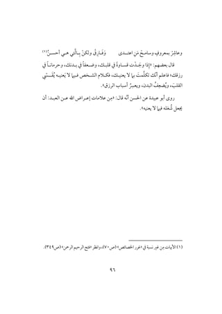 96
ْ
ِ‫وظوذ‬‫وشوم‬ ٍ‫بؿعروف‬‫ل‬ِْ‫ـ‬َ‫م‬‫اظتل‬‫ل‬‫دى‬َ‫ؾ‬َ‫و‬‫ل‬ْ‫ـ‬‫وفؽ‬ ْ‫ق‬ِ‫ور‬‫أح‬ ‫هلل‬ ‫تل‬َّ‫ف‬‫لو‬ِ‫ب‬‫سل‬ُ‫ـ‬(1)
:‫بعضفؿ‬ ‫ؿول‬«‫ل‬ َ‫وج‬ ‫ذا‬ِ‫إ‬ْ‫د‬‫يف‬ ً‫و‬‫وضلعػ‬ ،‫ؿؾبلؽ‬ ‫يف‬ ً‫ة‬‫ؿسلوو‬ ‫ت‬‫يف‬ ً‫و‬‫وحرموكل‬ ،‫بلدكؽ‬
‫رزؿؽ‬:ّ‫ك‬‫أ‬ ‫ؾوظؾؿ‬‫ؽ‬ ‫ؽ‬َّ‫ؾ‬َ‫ي‬ ٓ ‫ؾلقَم‬ ‫افشلخص‬ ‫ؾؽلَلم‬ ،‫يعـقلؽ‬ ٓ ‫بَم‬ ًَ‫ؿ‬‫ل‬َ‫ؼ‬ُ‫ي‬ ‫عـقلف‬‫ل‬ّ‫ز‬
‫افرزق‬ ‫أشبوب‬ ُ
ِ‫ويعَّس‬ ،‫افبدن‬ ُ‫ػ‬ِ‫ضع‬ُ‫ي‬‫و‬ ، َ‫افؼؾى‬‫ش‬.
ّ‫ك‬‫أ‬ ‫اْلسـ‬ ‫ظـ‬ ‫ظبقدة‬ ‫أبق‬ ‫روى‬:‫ؿول‬ ‫ف‬«‫ـ‬ِ‫م‬‫أن‬ :‫افعبلد‬ ‫ظلـ‬ ‫اهلل‬ ‫إظلراض‬ ‫ظَلموت‬
ُ‫ص‬ ‫جيعؾ‬‫ؾقَم‬ ‫غؾف‬ٓ‫يعـقف‬‫ش‬.
(1)‫يف‬‫كسبي‬‫ؽر‬‫ـ‬ِ‫م‬‫إبقوت‬«‫ااصوئص‬‫ؽرر‬‫ش‬‫(ص‬70‫واكظر‬،)«‫افرمحـ‬‫افرحقؿ‬ ‫ؾت‬‫ش‬‫(ص‬349.)
 