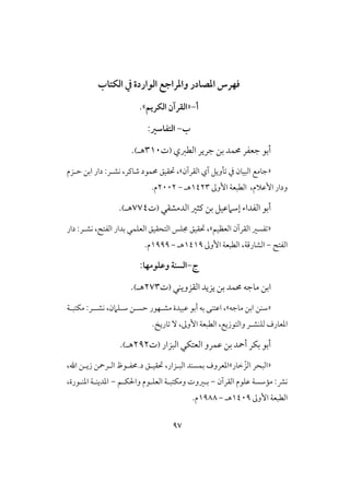 97
‫الؽتاب‬ ‫يف‬ ‫الواردة‬ ‫واملراجع‬ ‫املصادر‬ ‫ففرس‬
‫أ‬-«‫الؽريم‬ ‫الؼرآن‬.»
‫ب‬-:‫التػاسري‬
‫أبو‬‫افطزي‬ ‫جرير‬ ‫بن‬ ‫حمؿد‬ ‫جعػر‬(‫ت‬301‫هـ‬).
«‫افؼرآن‬ ‫آي‬ ‫تلويل‬ ‫يف‬ ‫افبقان‬ ‫جامع‬»،‫حتؼقق‬‫كش‬ ،‫صاـر‬ ‫حمؿود‬‫ـ‬‫حـزم‬ ‫ابن‬ ‫دار‬ :‫ر‬
،‫األظالم‬ ‫ودار‬‫األوػ‬ ‫افطبعة‬0423‫هـ‬-2112.‫م‬
‫أبو‬‫افدمشؼي‬ ‫ـثر‬ ‫بن‬ ‫إشامظقل‬ ‫افػداء‬(‫ت‬774‫هـ‬).
«‫افعظقم‬ ‫افؼرآن‬ ‫تػسر‬»‫حتؼقق‬ ،،‫افػتح‬ ‫بدار‬ ‫افعؾؿي‬ ‫افتحؼقق‬ ‫جمؾس‬‫دار‬ :‫كشـر‬
‫افػتح‬-،‫افشارؿة‬‫األوػ‬ ‫افطبعة‬0409‫هـ‬-0999‫م‬.
‫ج‬-:‫وعؾومفا‬ ‫السـة‬
‫افؼزويـي‬ ‫يزيد‬ ‫بن‬ ‫حمؿد‬ ‫ماجه‬ ‫ابن‬(‫ت‬273‫هـ‬).
«‫شـن‬‫ماجه‬ ‫ابن‬»،،‫شـؾامن‬ ‫حسـن‬ ‫مشـفور‬ ‫ظبقدة‬ ‫أبو‬ ‫به‬ ‫اظتـى‬‫كشـ‬‫ـ‬:‫ر‬‫مؽتبـة‬
‫فؾـش‬ ‫ادعارف‬‫ـ‬‫وافتوزيع‬ ‫ر‬‫تاريخ‬ ٓ ،‫األوػ‬ ‫افطبعة‬ ،.
‫افبزار‬ ‫افعتؽي‬ ‫ظؿرو‬ ‫بن‬ ‫أمحد‬ ‫بؽر‬ ‫أبو‬(‫ت‬292‫هـ‬).
«‫خار‬ ّ‫افز‬ ‫افبحر‬»‫ب‬ ‫ادعروف‬‫افبـزار‬ ‫ؿسـد‬‫د.حمػـوظ‬ ‫حتؼقـق‬ ،، ‫ا‬ ‫زيـن‬ ‫افـرمحن‬
‫افؼرآن‬ ‫ظؾوم‬ ‫ممشسة‬ :‫كؼ‬-‫ؽـم‬ ‫وا‬ ‫افعؾـوم‬ ‫ومؽتبـة‬ ‫بـروت‬-،‫ادــورة‬ ‫ادديــة‬
‫األوػ‬ ‫افطبعة‬0419‫هـ‬-0988.‫م‬
 