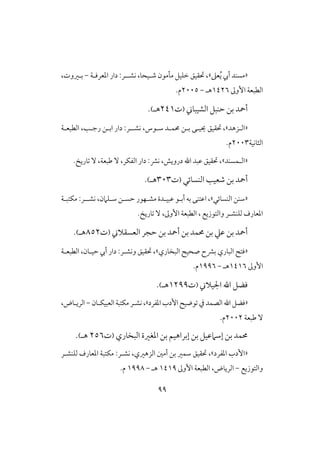 99
«‫عذ‬ُ‫ي‬ ‫أيب‬ ‫مسـد‬»‫ادعرؾـة‬ ‫دار‬ :‫كشــر‬ ،‫صـقحا‬ ‫ملمون‬ ‫خؾقل‬ ‫حتؼقق‬ ،-،‫بـروت‬
‫األوػ‬ ‫افطبعة‬0426‫هـ‬-2115.‫م‬
‫أمحد‬‫افشقباين‬ ‫حـبل‬ ‫بن‬(‫ت‬240‫هـ‬).
«‫اف‬‫ـ‬‫زهد‬»،‫حتؼقق‬‫شـوس‬ ‫حمؿـد‬ ‫بـن‬ ‫حيقـى‬،‫كشـ‬‫ـ‬‫ر‬‫رجـ‬ ‫ابـن‬ ‫دار‬ :،‫افطبعـ‬‫ة‬
‫افثاكقة‬2113‫م‬.
«‫اف‬‫ـ‬‫ؿسـد‬».‫تاريخ‬ ٓ ،‫ضبعة‬ ٓ ،‫افػؽر‬ ‫دار‬ :‫كؼ‬ ،‫درويش‬ ‫ا‬ ‫ظبد‬ ‫حتؼقق‬ ،
‫أمحد‬‫افـسائي‬ ‫صعق‬ ‫بن‬(‫ت‬313‫هـ‬).
«‫افـسائي‬ ‫شـن‬»،‫ا‬‫كشـ‬ ،‫شـؾامن‬ ‫حسـن‬ ‫مشـفور‬ ‫ظبقـدة‬ ‫أبـو‬ ‫به‬ ‫ظتـى‬‫ـ‬‫مؽتبـة‬ :‫ر‬
‫فؾـش‬ ‫ادعارف‬‫ـ‬‫وافتوزيع‬ ‫ر‬،‫األوػ‬ ‫افطبعة‬ ،‫تاريخ‬ ٓ.
‫افعسؼالين‬ ‫حجر‬ ‫بن‬ ‫أمحد‬ ‫بن‬ ‫حمؿد‬ ‫بن‬ ‫ظع‬ ‫بن‬ ‫أمحد‬(‫ت‬852‫هـ‬).
«‫افباري‬ ‫ؾتح‬‫افبخاري‬ ‫صحقح‬ ‫بؼح‬»‫وكش‬ ‫حتؼقق‬ ،‫ـ‬‫افطبعـة‬ ،‫حقـان‬ ‫أيب‬ ‫دار‬ :‫ر‬
‫األوػ‬0406‫هـ‬-0996.‫م‬
‫اجلقالين‬ ‫ا‬ ‫ؾضل‬(‫ت‬0299‫هـ‬).
«‫ادػرد‬ ‫األدب‬ ‫توضقح‬ ‫يف‬ ‫افصؿد‬ ‫ا‬ ‫ؾضل‬»‫افعبقؽـان‬ ‫مؽتبة‬‫كشـر‬ ،-،‫افريـاض‬
‫ضبعة‬ ٓ2112.‫م‬
‫افبخاري‬ ‫ادغرة‬ ‫بن‬ ‫إبراهقم‬ ‫بن‬ ‫إشامظقل‬ ‫بن‬ ‫حمؿد‬(‫ت‬256‫هـ‬).
«‫األ‬‫ادػرد‬ ‫دب‬»،‫حتؼقق‬‫افزهري‬ ‫أمغ‬ ‫بن‬ ‫شؿر‬،‫كش‬‫ـ‬‫فؾـش‬ ‫ادعارف‬ ‫مؽتبة‬ :‫ر‬‫ـ‬‫ر‬
‫وافتوزيع‬-‫افرياض‬،‫األوػ‬ ‫افطبعة‬0409‫هـ‬-0998‫م‬.
 