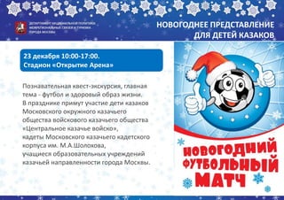 НОВОГОДНЕЕ ПРЕДСТАВЛЕНИЕ
ДЛЯ ДЕТЕЙ КАЗАКОВ
Познавательная квест-экскурсия, главная
тема - футбол и здоровый образ жизни.
В празднике примут участие дети казаков
Московского окружного казачьего
общества войскового казачьего общества
«Центральное казачье войско»,
кадеты Московского казачьего кадетского
корпуса им. М.А.Шолохова,
учащиеся образовательных учреждений
казачьей направленности города Москвы.
23 декабря 10:00-17:00.
Стадион «Открытие Арена»
 