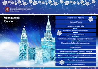 Московский Кремль
Большой Театр
Главное здание МГУ
Памятник Юрию Долгорукому
Здание мэрии Москвы
Памятник Александру Сергеевичу Пушкину
Монумент «Рабочий и колхозница»
Царь-колокол
Памятник Покорителям космоса на ВДНХ
Московский международный Дом музыки
Триумфальная арка
Цирк на Вернадского
 