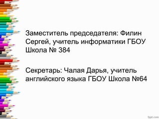 Заместитель председателя: Филин
Сергей, учитель информатики ГБОУ
Школа № 384
Секретарь: Чалая Дарья, учитель
английского языка ГБОУ Школа №64
 