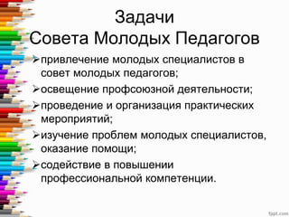 Задачи
Совета Молодых Педагогов
привлечение молодых специалистов в
совет молодых педагогов;
освещение профсоюзной деятельности;
проведение и организация практических
мероприятий;
изучение проблем молодых специалистов,
оказание помощи;
содействие в повышении
профессиональной компетенции.
 