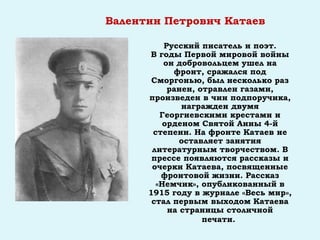 Валентин Петрович Катаев
Русский писатель и поэт.
В годы Первой мировой войны
он добровольцем ушел на
фронт, сражался под
Сморгонью, был несколько раз
ранен, отравлен газами,
произведен в чин подпоручика,
награжден двумя
Георгиевскими крестами и
орденом Святой Анны 4-й
степени. На фронте Катаев не
оставляет занятия
литературным творчеством. В
прессе появляются рассказы и
очерки Катаева, посвященные
фронтовой жизни. Рассказ
«Немчик», опубликованный в
1915 году в журнале «Весь мир»,
стал первым выходом Катаева
на страницы столичной
печати.
 
