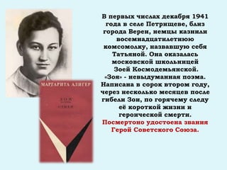 В первых числах декабря 1941
года в селе Петрищеве, близ
города Вереи, немцы казнили
восемнадцатилетнюю
комсомолку, назвавшую себя
Татьяной. Она оказалась
московской школьницей
Зоей Космодемьянской.
«Зоя» - невыдуманная поэма.
Написана в сорок втором году,
через несколько месяцев после
гибели Зои, по горячему следу
её короткой жизни и
героической смерти.
Посмертоно удостоена звания
Герой Советского Союза.
 