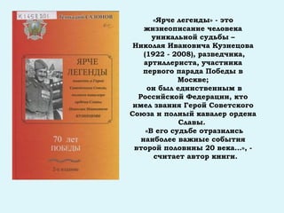 «Ярче легенды» - это
жизнеописание человека
уникальной судьбы –
Николая Ивановича Кузнецова
(1922 - 2008), разведчика,
артиллериста, участника
первого парада Победы в
Москве;
он был единственным в
Российской Федерации, кто
имел звания Герой Советского
Союза и полный кавалер ордена
Славы.
«В его судьбе отразились
наиболее важные события
второй половины 20 века…», -
считает автор книги.
 