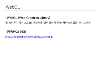 WebGL
• WebGL (Web Graphics Library)
웹 브라우저에서 2D, 3D 그래픽을 렌더링하기 위한 자바스크립트 라이브러리
• 정육면체 예제
http://sns.idatabank.com:58080/asy/webgl
 