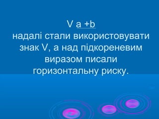 V a +b
надалі стали використовувати
знак V, а над підкореневим
виразом писали
горизонтальну риску.
 