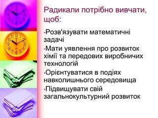 Радикали потрібно вивчати,
щоб:
•Розв'язувати математичні
задачі
•Мати уявлення про розвиток
хімії та передових виробничих
технологій
•Орієнтуватися в подіях
навколишнього середовища
•Підвищувати свій
загальнокультурний розвиток
 