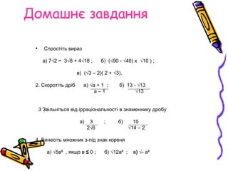Домашнє завдання
• Спростіть вираз
а) 7√2 − 3√8 + 4√18 ; б) (√90 - √40) х √10 ) ;
в) (√3 – 2)( 2 + √3).
2. Скоротіть дріб а) √а + 1 ; б) 13 - √13
а – 1 √13
3 Звільніться від ірраціональності в знаменнику дробу
а) 3 ; б) 10
2√6 √14 – 2
4. Винесіть множник з-під знак кореня
а) √5в² , якщо в ≤ 0 ; б) √12а² ; в) √- а³
 