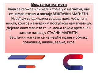 Вештачки магнети
Када се гвожђе или челик трљају о магнетит, они
се намагнетишу и постају ВЕШТАЧКИ МАГНЕТИ.
Израђују се од челика са додатком кобалта и
никла, који се накнадним поступком намагнетишу.
Дејство ових магнета се не мења током времена и
зато се називају СТАЛНИ МАГНЕТИ.
Вештачки магнети се најчешће праве у облику:
потковице, шипке, ваљка, игле.
 