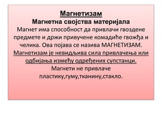 Магнетизам
Магнетна својства материјала
Магнет има способност да привлачи гвоздене
предмете и држи привучене комадиће гвожђа и
челика. Ова појава се назива МАГНЕТИЗАМ.
Магнетизам је невидљива сила привлачења или
одбијања између одређених супстанци.
Магнети не привлаче
пластику,гуму,тканину,стакло.
 
