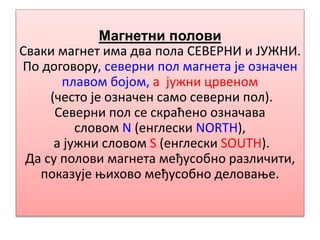 Магнетни полови
Сваки магнет има два пола СЕВЕРНИ и ЈУЖНИ.
По договору, северни пол магнета је означен
плавом бојом, а јужни црвеном
(често је означен само северни пол).
Северни пол се скраћено означава
словом N (енглески NORTH),
а јужни словом S (енглески SOUTH).
Да су полови магнета међусобно различити,
показује њихово међусобно деловање.
 