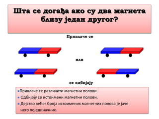 Шта се догађа ако су два магнета
близу један другог?
Привлаче се
или
се одбијају
Привлаче се различити магнетни полови.
 Одбијају се истоимени магнетни полови.
 Дејство већег броја истоимених магнетних полова је јаче
него појединачних.
 